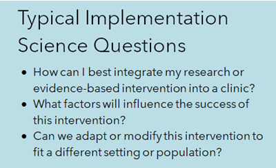 Typical Implementation Science Questions - How can I best integrate my research or evidence-based intervention into a clinic? What factors will influence the success of this intervention? Can we adapt or modify this intervention to fit a different setting or population? 