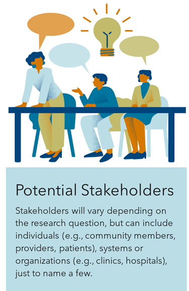Potential Stakeholders Stakeholders will vary depending on  the research question, but can include individuals (e.g., community members, providers, patients), systems or organizations (e.g., clinics, hospitals), just to name a few. 